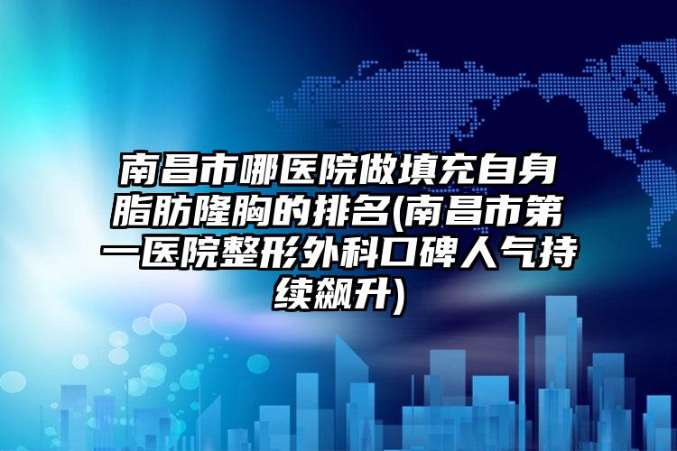 南昌市哪医院做填充自身脂肪隆胸的排名(南昌市第一医院整形外科口碑人气持续飙升)