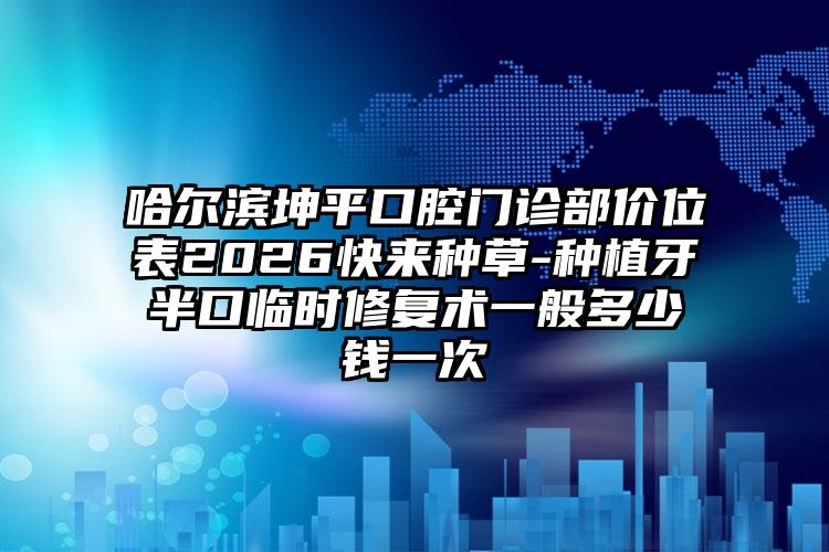 哈尔滨坤平口腔门诊部价位表2026快来种草-种植牙半口临时修复术一般多少钱一次