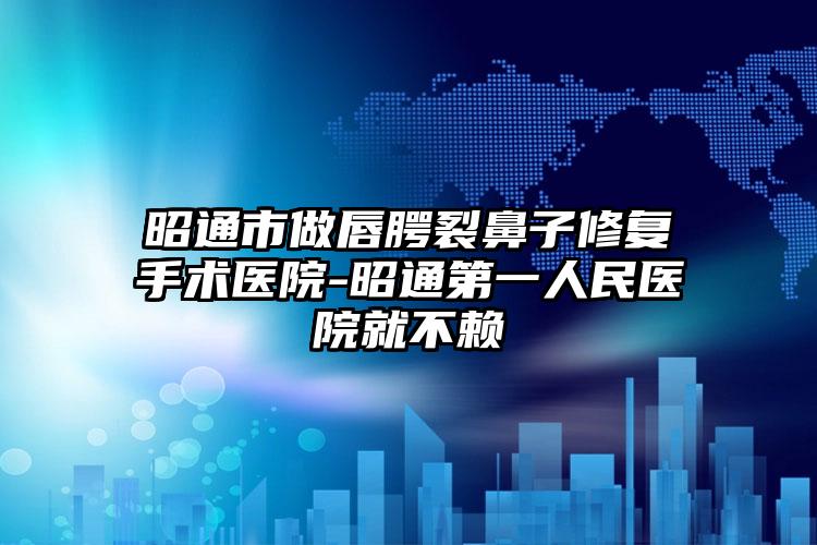昭通市做唇腭裂鼻子修复手术医院-昭通第一人民医院就不赖