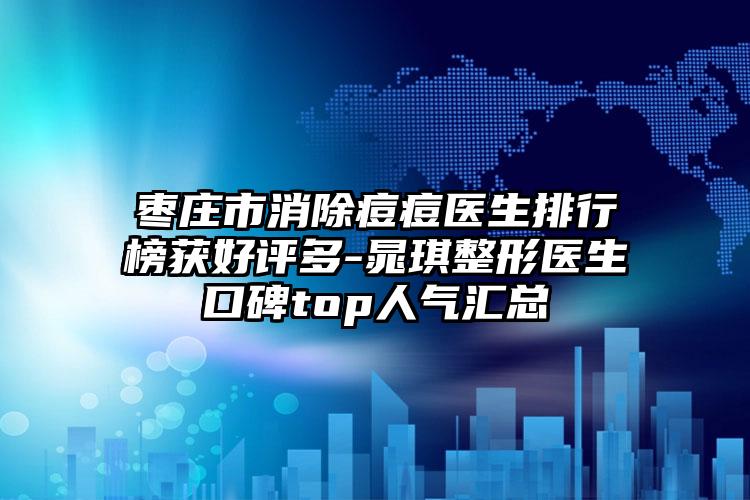 枣庄市消除痘痘医生排行榜获好评多-晁琪整形医生口碑top人气汇总