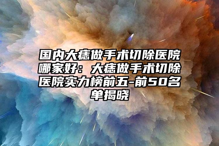国内大痣做手术切除医院哪家好：大痣做手术切除医院实力榜前五-前50名单揭晓