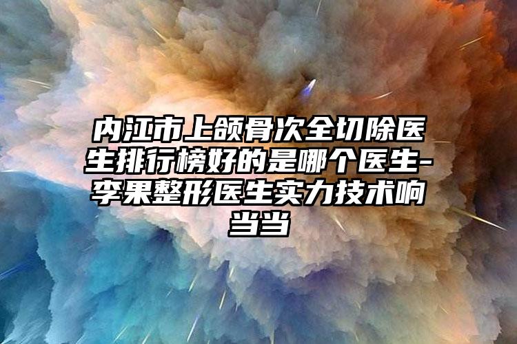 内江市上颌骨次全切除医生排行榜好的是哪个医生-李果整形医生实力技术响当当