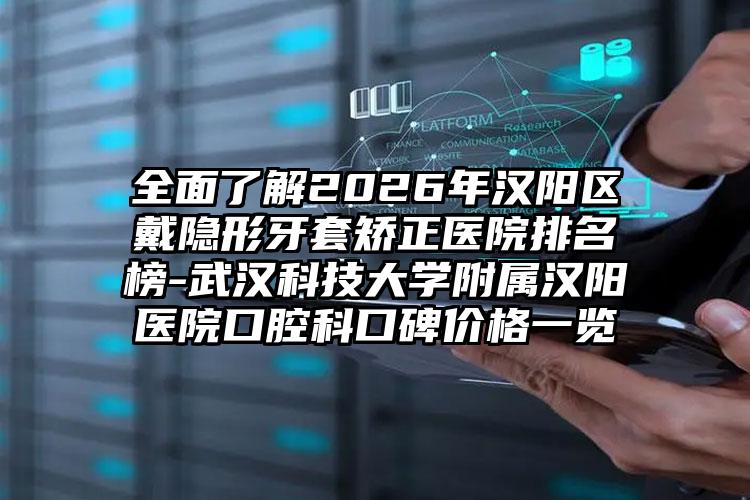 全面了解2026年汉阳区戴隐形牙套矫正医院排名榜-武汉科技大学附属汉阳医院口腔科口碑价格一览