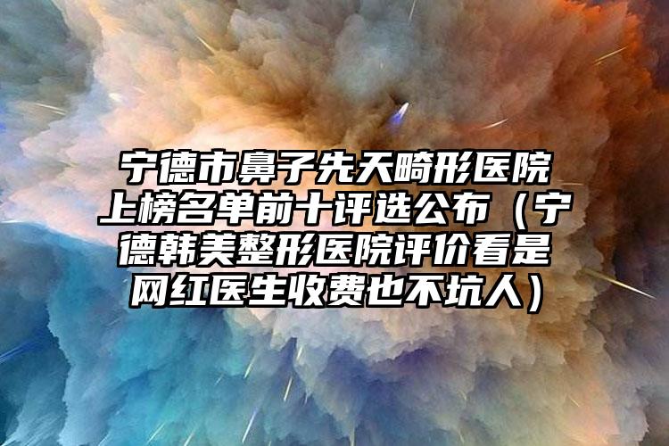 宁德市鼻子先天畸形医院上榜名单前十评选公布(宁德韩美整形医院评价看是网红医生收费也不坑人)
