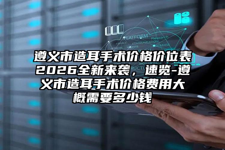 遵义市造耳手术价格价位表2026全新来袭,速览-遵义市造耳手术价格费用大概需要多少钱