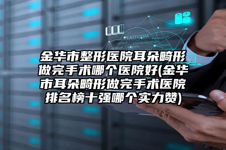 金华市整形医院耳朵畸形做完手术哪个医院好(金华市耳朵畸形做完手术医院排名榜十强哪个实力赞)
