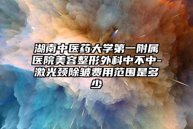湖南中医药大学第一附属医院美容整形外科中不中-激光颈除皱费用范围是多少