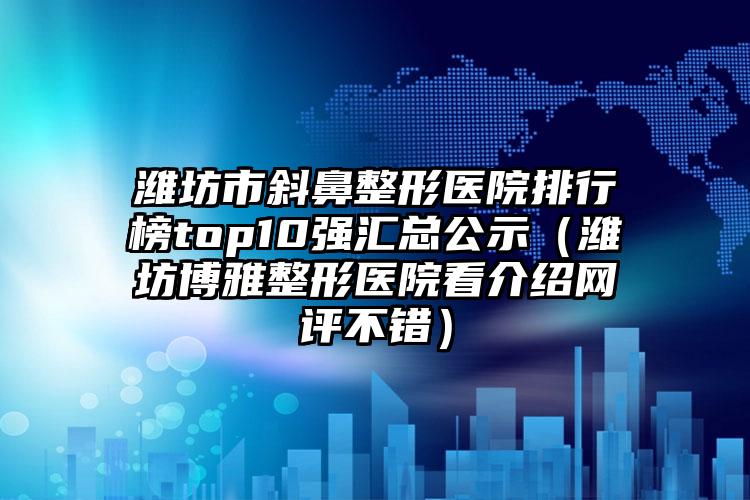 潍坊市斜鼻整形医院排行榜top10强汇总公示(潍坊博雅整形医院看介绍网评不错)