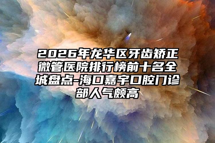 2026年龙华区牙齿矫正微管医院排行榜前十名全城盘点-海口嘉宇口腔门诊部人气颇高