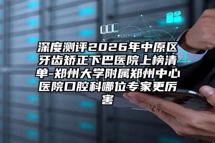 深度测评2026年中原区牙齿矫正下巴医院上榜清单-郑州大学附属郑州中心医院口腔科哪位专家更厉害