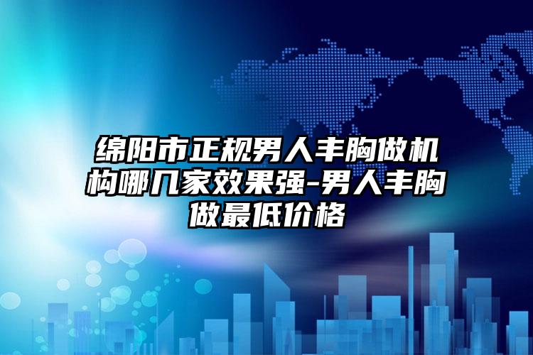 绵阳市正规男人丰胸做机构哪几家效果强-男人丰胸做最低价格
