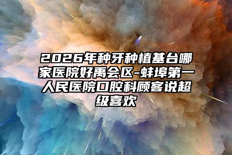 2026年种牙种植基台哪家医院好禹会区-蚌埠第一人民医院口腔科顾客说超级喜欢