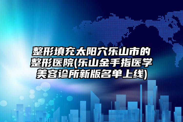 整形填充太阳穴乐山市的整形医院(乐山金手指医学美容诊所新版名单上线)