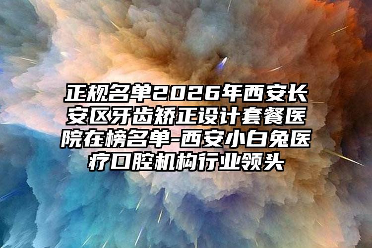 正规名单2026年西安长安区牙齿矫正设计套餐医院在榜名单-西安小白兔医疗口腔机构行业领头