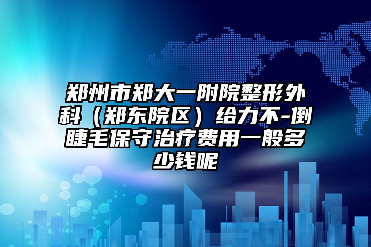 郑州市郑大一附院整形外科(郑东院区)给力不-倒睫毛保守治疗费用一般多少钱呢