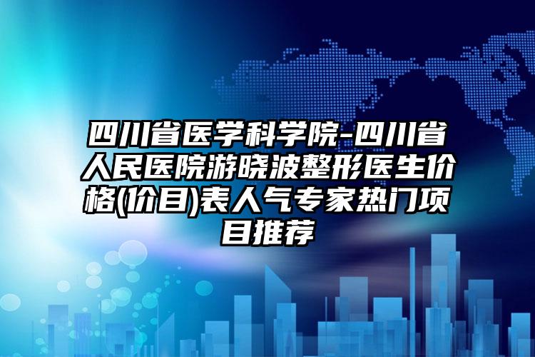 四川省医学科学院-四川省人民医院游晓波整形医生价格(价目)表人气专家热门项目推荐