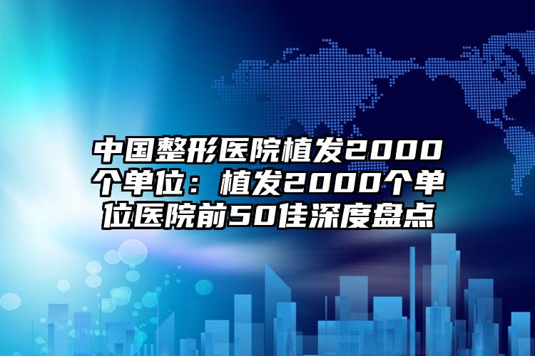 中国整形医院植发2000个单位:植发2000个单位医院前50佳深度盘点
