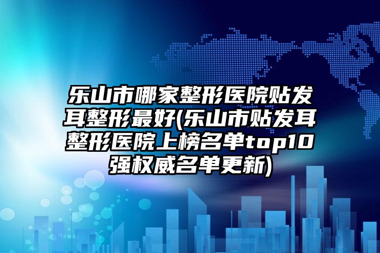 乐山市哪家整形医院贴发耳整形最好(乐山市贴发耳整形医院上榜名单top10强权威名单更新)