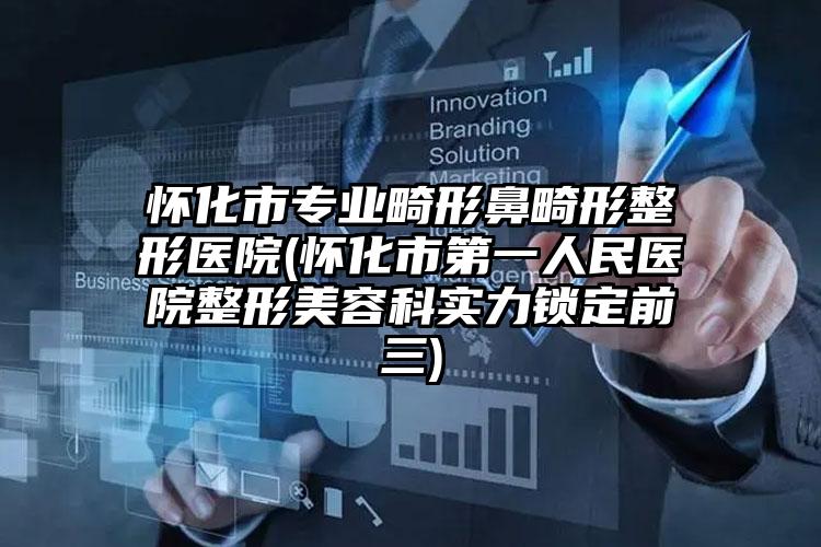 怀化市专业畸形鼻畸形整形医院(怀化市第一人民医院整形美容科实力锁定前三)
