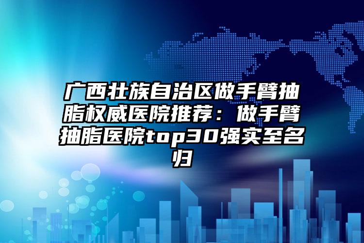 广西壮族自治区做手臂抽脂权威医院推荐：做手臂抽脂医院top30强实至名归