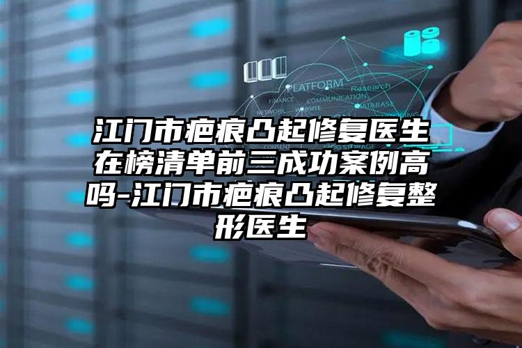 江门市疤痕凸起修复医生在榜清单前三成功案例高吗-江门市疤痕凸起修复整形医生