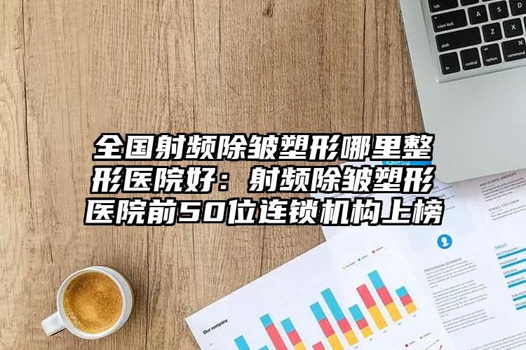 全国射频除皱塑形哪里整形医院好:射频除皱塑形医院前50位连锁机构上榜