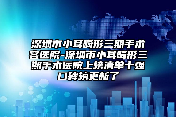 深圳市小耳畸形三期手术容医院-深圳市小耳畸形三期手术医院上榜清单十强口碑榜更新了