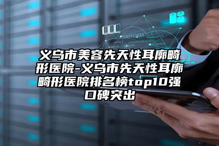 义乌市美容先天性耳廓畸形医院-义乌市先天性耳廓畸形医院排名榜top10强口碑突出