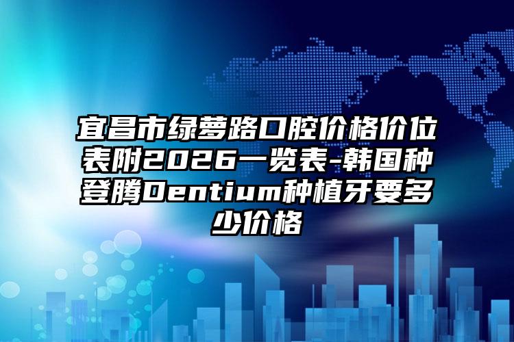 宜昌市绿萝路口腔价格价位表附2026一览表-韩国种登腾Dentium种植牙要多少价格