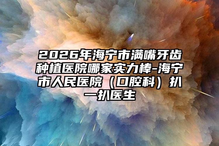 2026年海宁市满嘴牙齿种植医院哪家实力棒-海宁市人民医院(口腔科)扒一扒医生