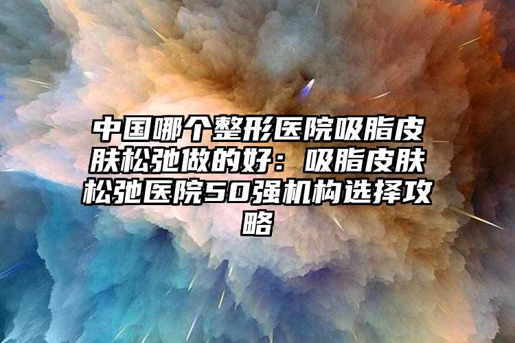 中国哪个整形医院吸脂皮肤松弛做的好：吸脂皮肤松弛医院50强机构选择攻略