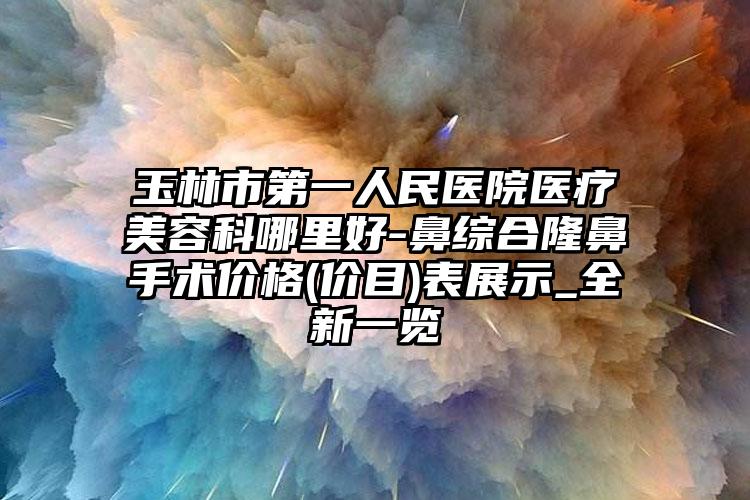 玉林市第一人民医院医疗美容科哪里好-鼻综合隆鼻手术价格(价目)表展示_全新一览