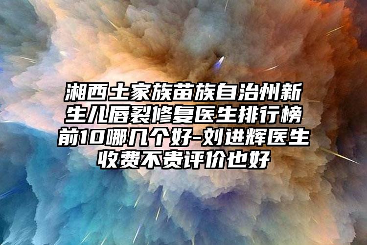 湘西土家族苗族自治州新生儿唇裂修复医生排行榜前10哪几个好-刘进辉医生收费不贵评价也好