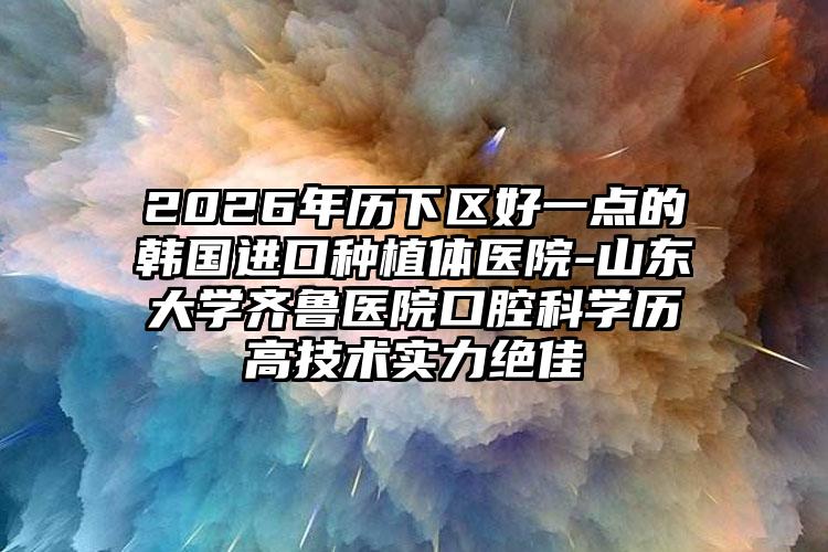 2026年历下区好一点的韩国进口种植体医院-山东大学齐鲁医院口腔科学历高技术实力绝佳