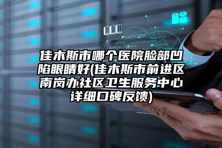 佳木斯市哪个医院脸部凹陷眼睛好(佳木斯市前进区南岗办社区卫生服务中心详细口碑反馈)