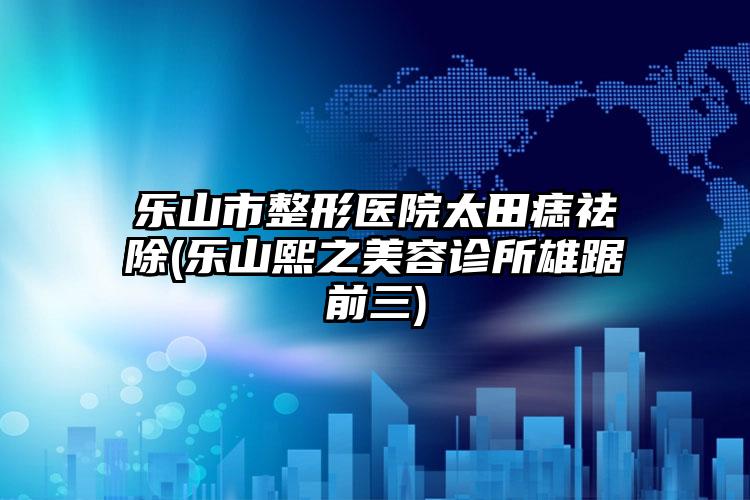 乐山市整形医院太田痣祛除(乐山熙之美容诊所雄踞前三)