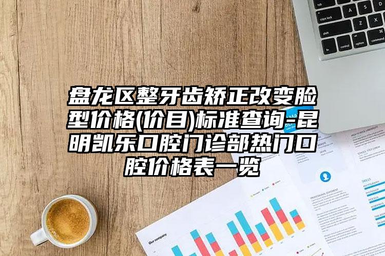 盘龙区整牙齿矫正改变脸型价格(价目)标准查询-昆明凯乐口腔门诊部热门口腔价格表一览