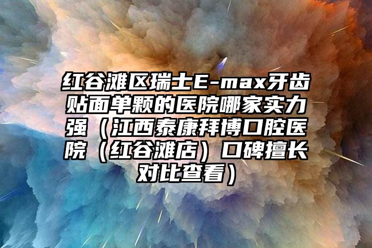 红谷滩区瑞士E-max牙齿贴面单颗的医院哪家实力强（江西泰康拜博口腔医院（红谷滩店）口碑擅长对比查看）