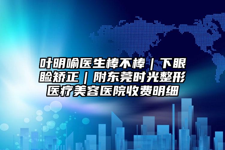 叶明喻医生棒不棒|下眼睑矫正|附东莞时光整形医疗美容医院收费明细