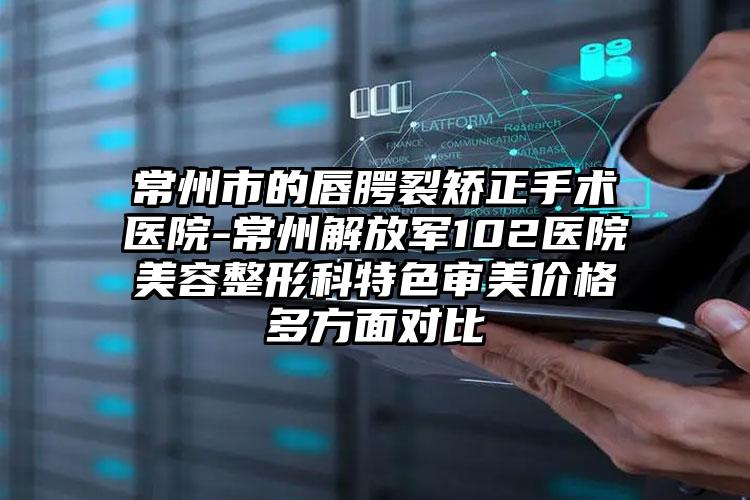 常州市的唇腭裂矫正手术医院-常州解放军102医院美容整形科特色审美价格多方面对比