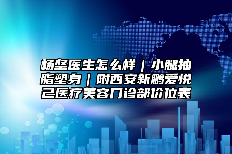 杨坚医生怎么样|小腿抽脂塑身|附西安新鹏爱悦己医疗美容门诊部价位表