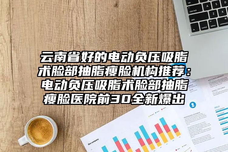 云南省好的电动负压吸脂术脸部抽脂瘦脸机构推荐:电动负压吸脂术脸部抽脂瘦脸医院前30全新爆出
