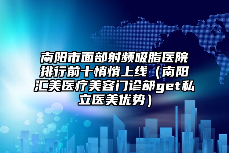 南阳市面部射频吸脂医院排行前十悄悄上线（南阳汇美医疗美容门诊部get私立医美优势）