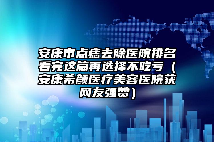 安康市点痣去除医院排名看完这篇再选择不吃亏(安康希颜医疗美容医院获网友强赞)