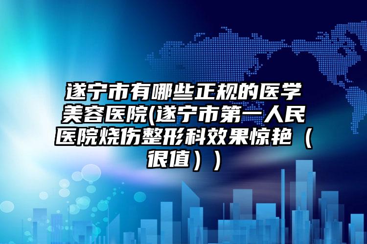 遂宁市有哪些正规的医学美容医院(遂宁市第一人民医院烧伤整形科效果惊艳(很值))