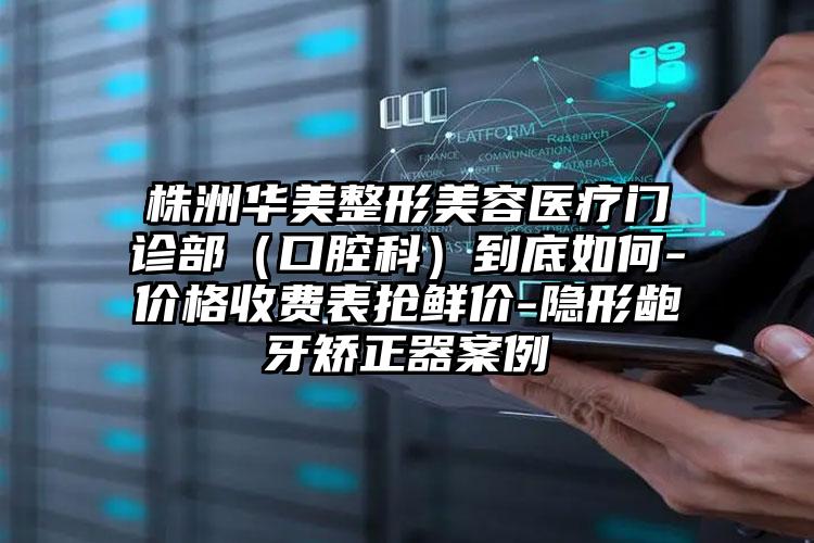 株洲华美整形美容医疗门诊部（口腔科）到底如何-价格收费表抢鲜价-隐形龅牙矫正器案例