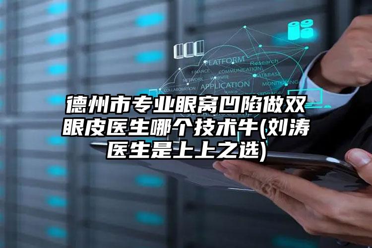 德州市专业眼窝凹陷做双眼皮医生哪个技术牛(刘涛医生是上上之选)