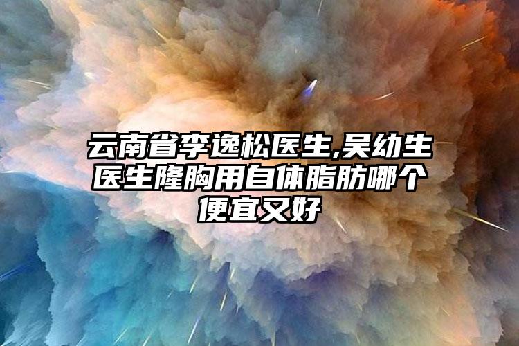 云南省李逸松医生,吴幼生医生隆胸用自体脂肪哪个便宜又好