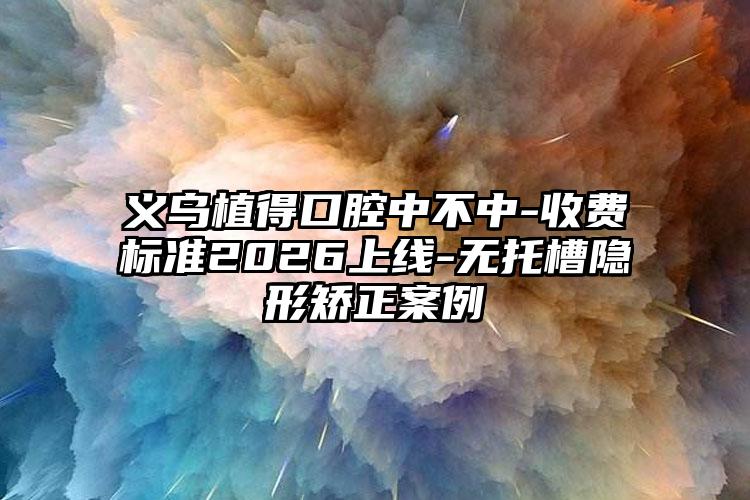 义乌植得口腔中不中-收费标准2026上线-无托槽隐形矫正案例