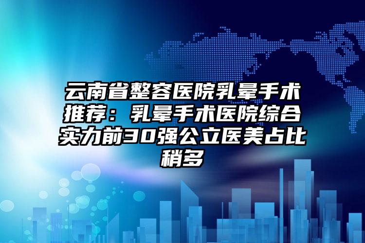 云南省整容医院乳晕手术推荐：乳晕手术医院综合实力前30强公立医美占比稍多